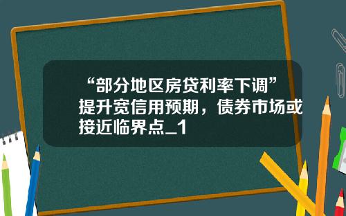 “部分地区房贷利率下调”提升宽信用预期，债券市场或接近临界点_1
