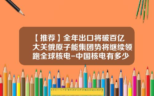 【推荐】全年出口将破百亿大关俄原子能集团势将继续领跑全球核电-中国核电有多少海外订单