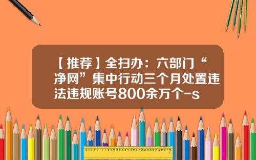 【推荐】全扫办：六部门“净网”集中行动三个月处置违法违规账号800余万个-scp基金会中文论坛