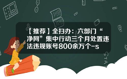 【推荐】全扫办：六部门“净网”集中行动三个月处置违法违规账号800余万个-scp基金会怎么注册