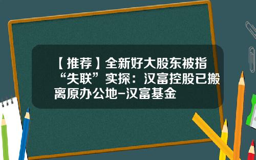 【推荐】全新好大股东被指“失联”实探：汉富控股已搬离原办公地-汉富基金