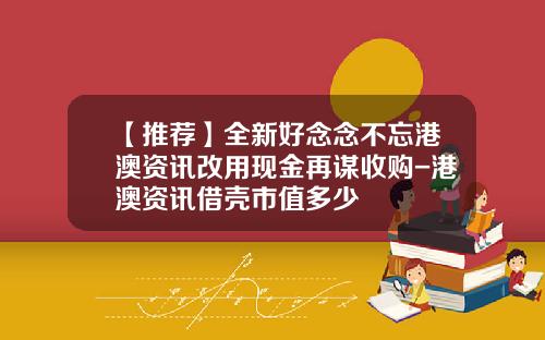 【推荐】全新好念念不忘港澳资讯改用现金再谋收购-港澳资讯借壳市值多少