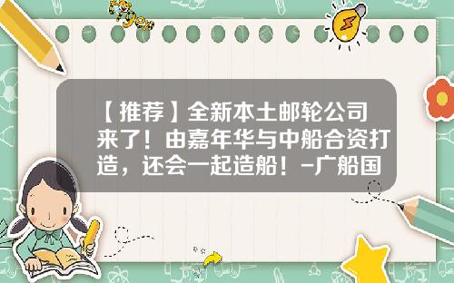 【推荐】全新本土邮轮公司来了！由嘉年华与中船合资打造，还会一起造船！-广船国际辉煌公司