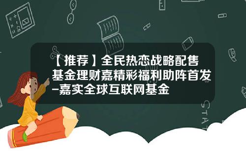 【推荐】全民热恋战略配售基金理财嘉精彩福利助阵首发-嘉实全球互联网基金