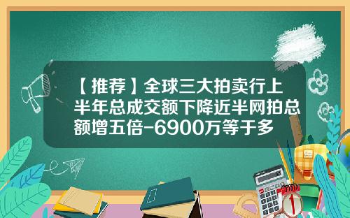 【推荐】全球三大拍卖行上半年总成交额下降近半网拍总额增五倍-6900万等于多少亿
