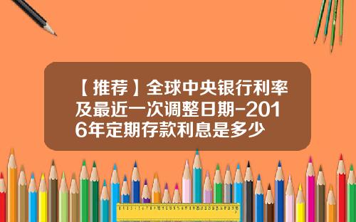 【推荐】全球中央银行利率及最近一次调整日期-2016年定期存款利息是多少