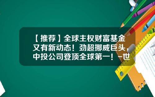 【推荐】全球主权财富基金又有新动态！劲超挪威巨头，中投公司登顶全球第一！-世界基金公司排名