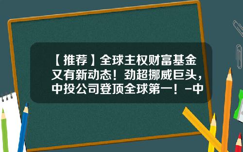 【推荐】全球主权财富基金又有新动态！劲超挪威巨头，中投公司登顶全球第一！-中东主权基金