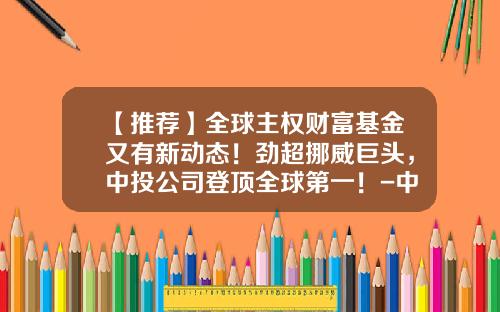 【推荐】全球主权财富基金又有新动态！劲超挪威巨头，中投公司登顶全球第一！-中投基金管理有限公司