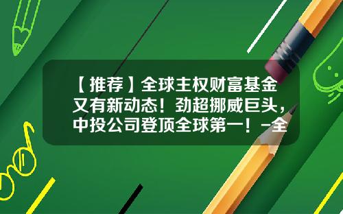 【推荐】全球主权财富基金又有新动态！劲超挪威巨头，中投公司登顶全球第一！-全球地产基金