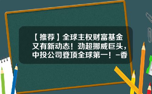 【推荐】全球主权财富基金又有新动态！劲超挪威巨头，中投公司登顶全球第一！-香港基金排名