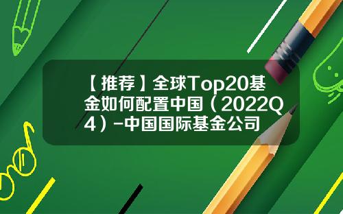 【推荐】全球Top20基金如何配置中国（2022Q4）-中国国际基金公司