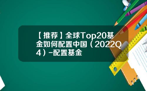 【推荐】全球Top20基金如何配置中国（2022Q4）-配置基金