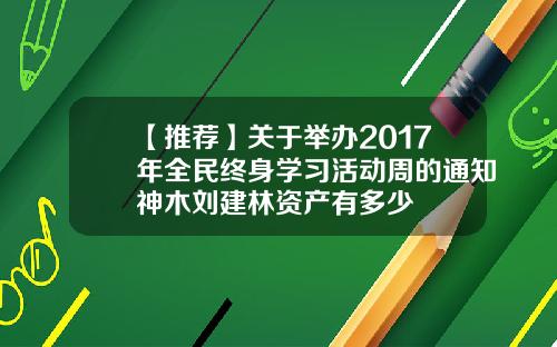 【推荐】关于举办2017年全民终身学习活动周的通知神木刘建林资产有多少