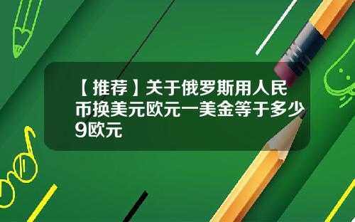 【推荐】关于俄罗斯用人民币换美元欧元一美金等于多少9欧元