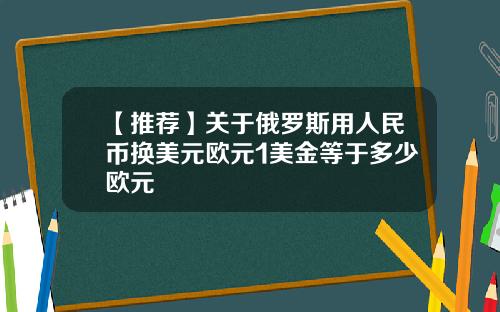 【推荐】关于俄罗斯用人民币换美元欧元1美金等于多少欧元
