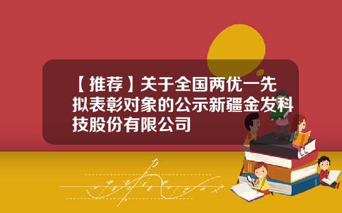 【推荐】关于全国两优一先拟表彰对象的公示新疆金发科技股份有限公司