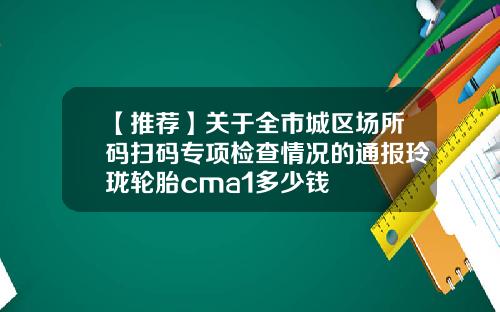 【推荐】关于全市城区场所码扫码专项检查情况的通报玲珑轮胎cma1多少钱