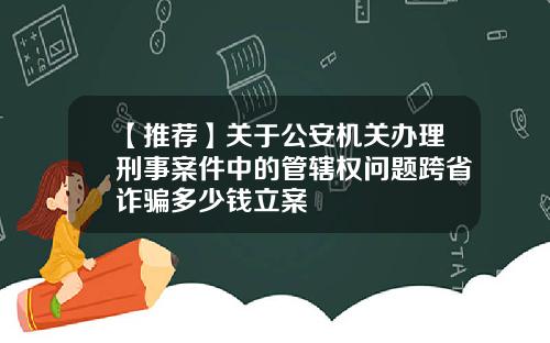 【推荐】关于公安机关办理刑事案件中的管辖权问题跨省诈骗多少钱立案