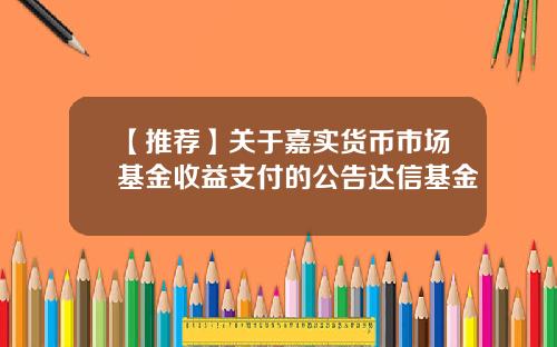 【推荐】关于嘉实货币市场基金收益支付的公告达信基金