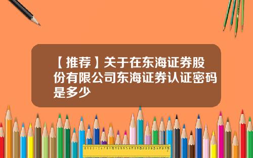 【推荐】关于在东海证券股份有限公司东海证券认证密码是多少