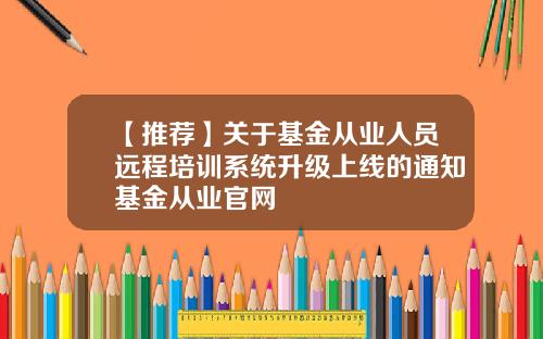 【推荐】关于基金从业人员远程培训系统升级上线的通知基金从业官网