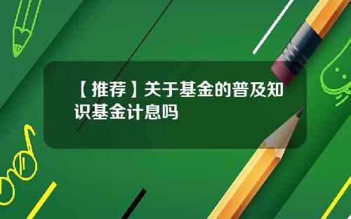 【推荐】关于基金的普及知识基金计息吗