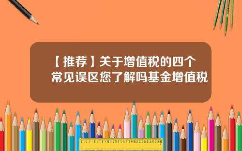 【推荐】关于增值税的四个常见误区您了解吗基金增值税
