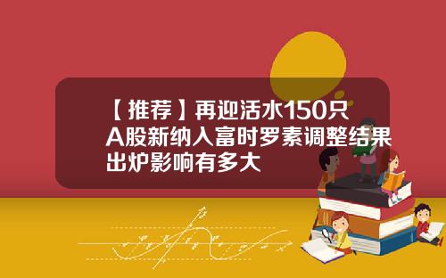 【推荐】再迎活水150只A股新纳入富时罗素调整结果出炉影响有多大