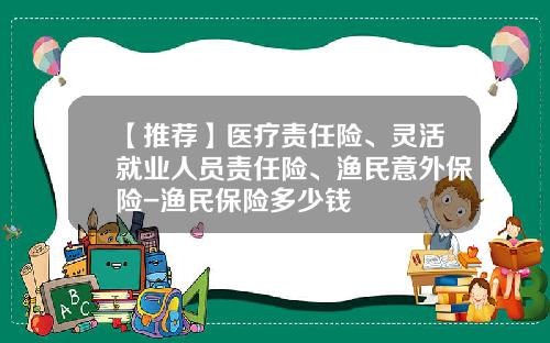 【推荐】医疗责任险、灵活就业人员责任险、渔民意外保险-渔民保险多少钱