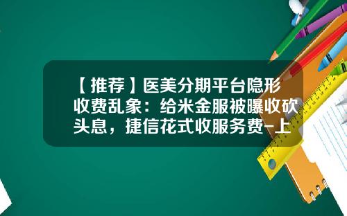 【推荐】医美分期平台隐形收费乱象：给米金服被曝收砍头息，捷信花式收服务费-上海储中金融信息服务有限公司