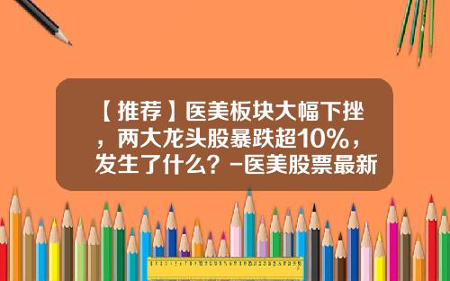 【推荐】医美板块大幅下挫，两大龙头股暴跌超10%，发生了什么？-医美股票最新资讯