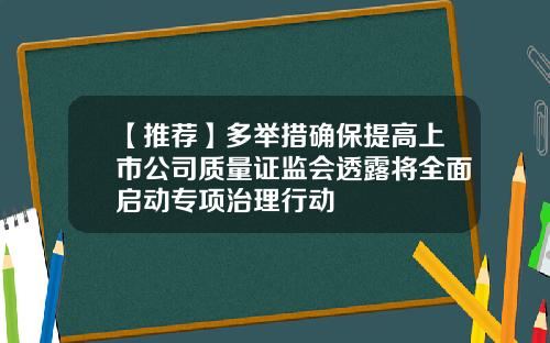 【推荐】多举措确保提高上市公司质量证监会透露将全面启动专项治理行动