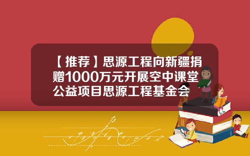 【推荐】思源工程向新疆捐赠1000万元开展空中课堂公益项目思源工程基金会