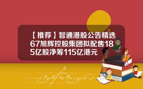 【推荐】智通港股公告精选67旭辉控股集团拟配售185亿股净筹115亿港元