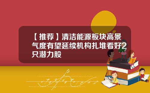【推荐】清洁能源板块高景气度有望延续机构扎堆看好2只潜力股