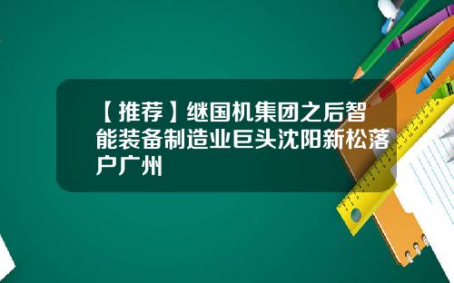 【推荐】继国机集团之后智能装备制造业巨头沈阳新松落户广州