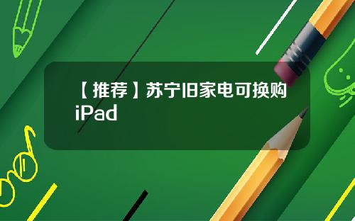 【推荐】苏宁旧家电可换购iPad