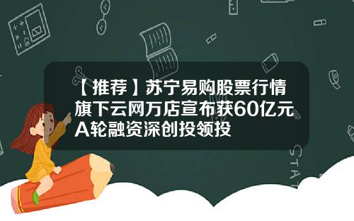 【推荐】苏宁易购股票行情旗下云网万店宣布获60亿元A轮融资深创投领投