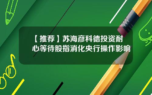 【推荐】苏海彦科德投资耐心等待股指消化央行操作影响