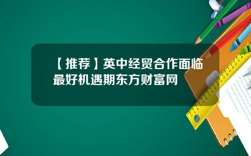 【推荐】英中经贸合作面临最好机遇期东方财富网