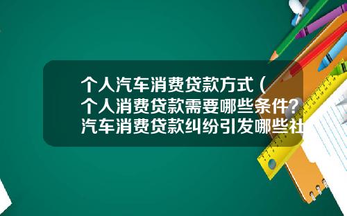 个人汽车消费贷款方式 (个人消费贷款需要哪些条件？汽车消费贷款纠纷引发哪些社会问题？)