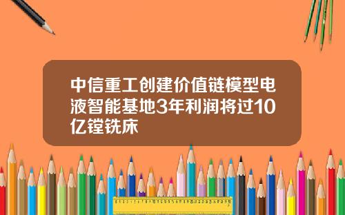 中信重工创建价值链模型电液智能基地3年利润将过10亿镗铣床