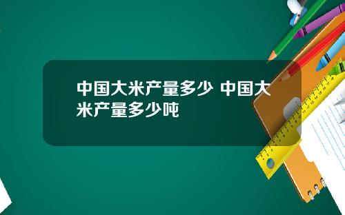 中国大米产量多少 中国大米产量多少吨