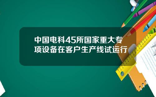 中国电科45所国家重大专项设备在客户生产线试运行