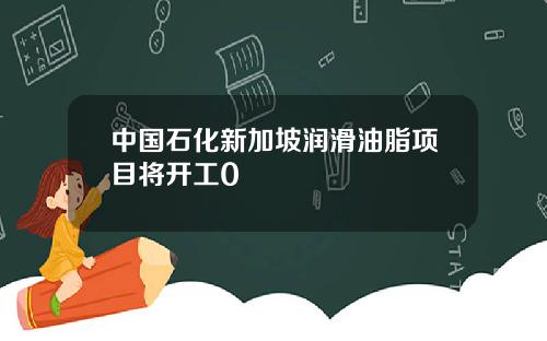 中国石化新加坡润滑油脂项目将开工0