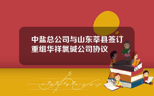 中盐总公司与山东莘县签订重组华祥氯碱公司协议