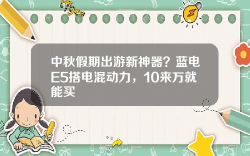 中秋假期出游新神器？蓝电E5搭电混动力，10来万就能买