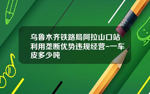 乌鲁木齐铁路局阿拉山口站利用垄断优势违规经营-一车皮多少吨