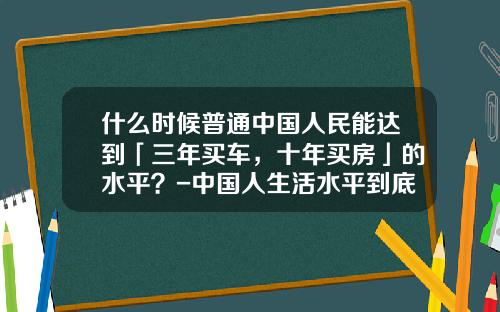 什么时候普通中国人民能达到「三年买车，十年买房」的水平？-中国人生活水平到底提高多少【新闻】.